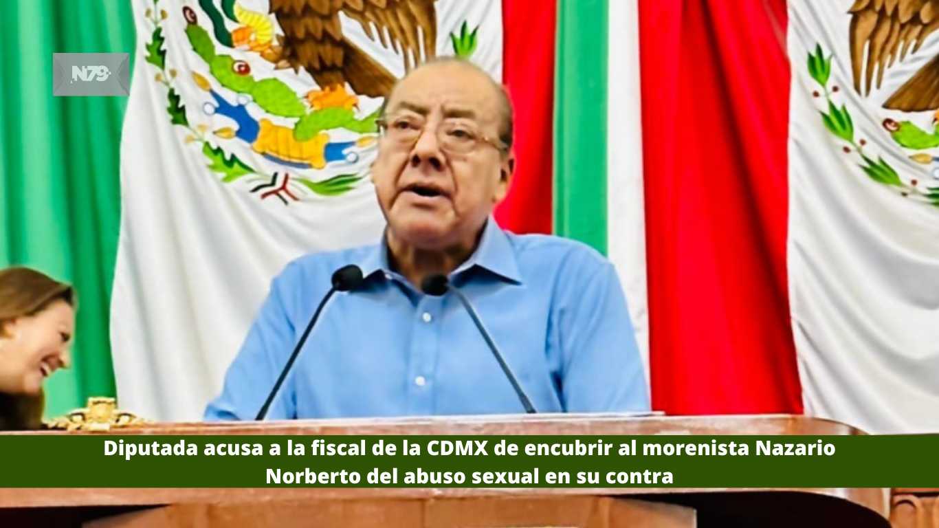 Diputada acusa a la fiscal de la CDMX de encubrir al morenista Nazario Norberto del abuso sexual en su contra